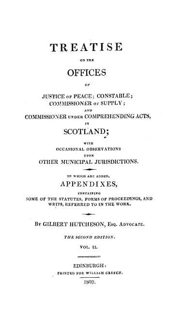handle is hein.stair/treofjp0002 and id is 1 raw text is: TREATISE
ON THE
OFFICES

JUSTICE oF PEACE; CONSTABLE;
COM!MISSIONER or SUPPLY;
AND
COMMISSIONER UNDER COMPREHENDING ACTS,
I N
SCOTLAND;
WITH
OCCASIONAL OBSERVATIONS
UPON
OTHER MUNICIPAL JURISDICTIONS.
TO WHICH ARE ADDED,
APPENDIXES,
CONTAINING
SOME OF THE STATUTES, FORMS OF PROCEEDINGS, AND
WRITS, REFERRED TO IN THE WORK.
Br GILBERT IIUTCIIESON, EsQ. ADVOCATE.
THE SECOND EDITION.
VOL. 1I.

EDINBURGH:
rRINTFD FOR WILLIAM CREECE,
1809.


