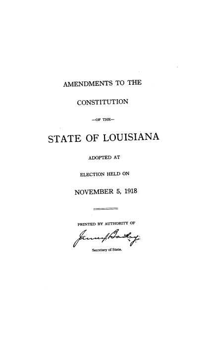 handle is hein.statecon/acsola0001 and id is 1 raw text is: 















    AMENDMENTS TO THE


        CONSTITUTION


            -OF THE-



STATE OF LOUISIANA


           ADOPTED AT


        ELECTION HELD ON


        NOVEMBER  5, 1918





        PRINTED BY AUTHORITY OF




            Secretary of State.


