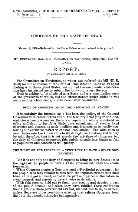 handle is hein.statecon/admsut0001 and id is 1 raw text is: 

50TH CONGRESS,    HOUSE OF REPRESENTATIVES. I               rPORT
   2d Session.                                           No. 4156.





           ADMJMSION OF THE STATE OF UTAH.


    MARCH 2, 1880,-Referred to the House Calendar and ordered to be printed.,


Mr.  SPRINGER, from  the Committee on Territories, submitted the fol-
                              lowing

                         REPORT:
                    [To accompany bill H. R. 4428.]

  The  Committee on Territories, to whom. was referred the bill (H. R.
4428) for the admission of the State of Utah into the Union on an equal
footing with the original States, having had the same under considera-
tion have instructed me to submit the following report thereon:
  Utah  is asking to be admitted as a State under a constitution some
of the provisions of which, and the circumstances under which it was
made  and by whom  made, will be hereinafter considered.

      DUTY  OF  CONGRESS  AS TO  THE  ADMISSION  OF STATES

  It is certainly the interest, as it has been the policy, of the General
Government  to crbate States out of the territory belonging to the Fed-
eral Government  whenever there is a population within a defined lo-
cality sufficient to justify a State government, and of such a fixed
character and possessing such qualities and interests as to justify con-
ferring the exclusive power to control local affairs. The admission of
new  States into the Union adds to its strength as a nation, and it may
be said, therefore, that it is not merely the' privilege of Congress but
the duty of Congress to convert this public domnain into States as fast
as population and conditions will justify.

THE  RIGHT OF  THE PEOPLE  OF A TERRITORY   TO HAVE  A STATE GOV-
                            ERNMENT.

  But it is not only the duty of Congress to bring in new States; it is
the right of the people to have a State government when the condi-
tions exist.
  When  Congress creates a Territory, and a Territorial government for
the people who may inhabit it, it is with the implication that they shall
have  a State government, and shall be part and parcel of the nation in
every respect, and especially have a voice in its affairs.
  With  this promise held out to them, they occupy and develop a part
of the public domain, and when  they have fulfilled these conditions
their right to a State government can not, without bad faith, be denied,
unless there are other conditions existing that relieve Congress from
the duty that would otherwise be imperative.


