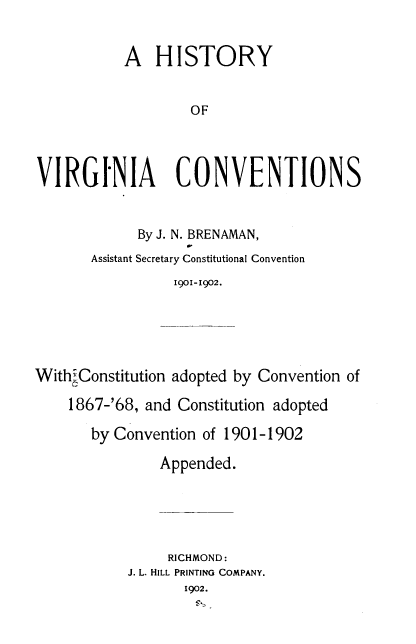 handle is hein.statecon/brenhvc0001 and id is 1 raw text is: A HISTORY
OF
VIRGINIA CONVENTIONS

By J. N. BRENAMAN,
Assistant Secretary Constitutional Convention
1901-1902.
With, Constitution adopted by Convention of
1867-'68, and Constitution adopted
by Convention of 1901-1902
Appended.
RICHMOND:
J. L. HILL PRINTING COMPANY.
1902.


