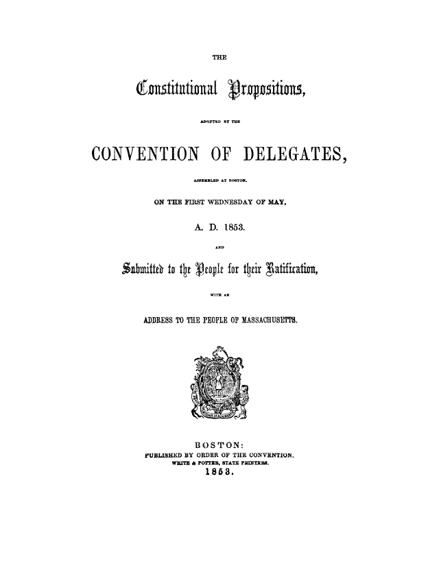 handle is hein.statecon/cpdelema0001 and id is 1 raw text is: 






THE


         (Austitutiual Vrositions,



                     ADOPTUD BlY THE




CONVENTION OF DELEGATES,


                    ASSEMBLED AT IROSTOLI.


            ON THE FIRST WEDNESDAY OF MAY,


                    A. D. 1853.

                        AND





                        WITT AN


ADDRESS TO THE PEOPLE OF MASSACHUSETTS.
















          BOSTON:
FUBLISHED BY ORDER OF THE CONVENTION.
      WEATE d) POTTER, STATE PRNTERS.
            1858.


