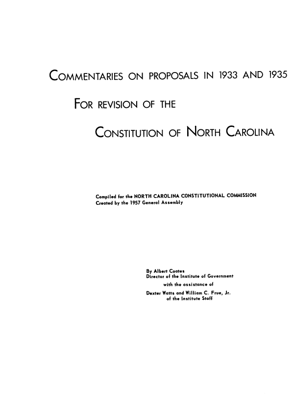 handle is hein.statecon/cprcsc0001 and id is 1 raw text is: COMMENTARIES ON PROPOSALS IN 1933 AND 1935
FOR REVISION OF THE
CONSTITUTION OF NORTH CAROLINA
Compiled for the NORTH CAROLINA CONSTITUTIONAL COMMISSION
Created by the 1957 General Assembly
By Albert Coates
Director of the Institute of Government
with the assistance of
Dexter Watts and William C. Frue, Jr.
of the Institute Staff


