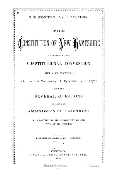 handle is hein.statecon/csnhac0001 and id is 1 raw text is: 



  c

         rl- THE CONSTITUTON T, CONVENTION.


I,







  tONSTITUTION OF           EW      AMPSHIRE



                   AS4 A1ENIED H1 TIC


        CONSTITUTIONAL CONVENTION


                 HELD  AT CONCORD


    On  the first Wednesday of December, A. D. 1876:


WITH THE


    SEVERAL QTTESTIONS


             INVOLVINGl T HE


4AT\{NTDMEINT  }'H )OE


   Ati s:SI!IIMITEI HY THE CONVEN1CNT T THE
          VOTE OF THE PE~OPLE.


PUBILISHED UV' ORDEC (IFl.II 1 IINVI:NTIO\.


             CONCORD:
EDWARD  A. JENKS, STATE PLRINTER.
                1877.


I II
I
!I

II

I
I

'i



II I
I
i
I
I'
q
Ii




:I

it


