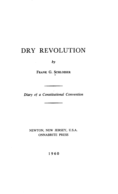 handle is hein.statecon/drdcc0001 and id is 1 raw text is: DRY REVOLUTION
by
FRANK G. SCHLOSSER
I)

Diary of a Constitutional Convention
NEWTON, NEW JERSEY, U.S.A.
ONNABRITE PRESS

1960


