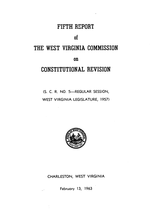 handle is hein.statecon/fhrtotewt0001 and id is 1 raw text is: FIFTH REPORT

of
THE WEST VIRGINIA COMMISSION
on
CONSTITUTIONAL REVISION

(S. C. R. NO. 5-REGULAR SESSION,
WEST VIRGINIA LEGISLATURE, 1957)
CHARLESTON, WEST VIRGINIA

February 13, 1963


