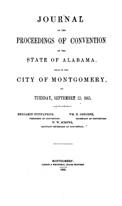 handle is hein.statecon/jcamt0001 and id is 1 raw text is: JOURNAL
OF THE
PROCEEDINGS OF CONVENTION
OF THE

tSTATE

OF ALABAMA,

HELD IN THE

CITY OF MONTGOMERY,
ON
TUESDAY, SEPTEMBER 12, 1865.

BENJAMIN FITZPATRICK,                WM. H. OSBORNE,
PRESIDENT OF CONVENTION.          SECRETARY OF CONVENTION'
W. W. SCREWS,
ASSISTANT SECRETARY OF CONVENTION. 1

MONTGOMERY:
GIBSON & WHITFIELD, BTATE PRINTERS.
1865.


