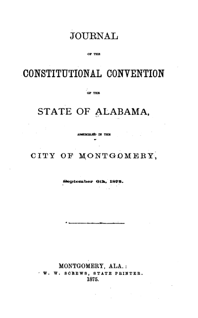 handle is hein.statecon/jccam0001 and id is 1 raw text is: JOURNAL
OF THE
CONSTITUTIONAL CONVENTION
OF THE
STATE OF ALABAMA,
AEMum m THE
CITY OF MONTGOMERY,
oeptember 6th, 18D'6.
MONTGOMERY, ALA.:
' V. W. SOhEWB, STATE PRINTER.
1875.


