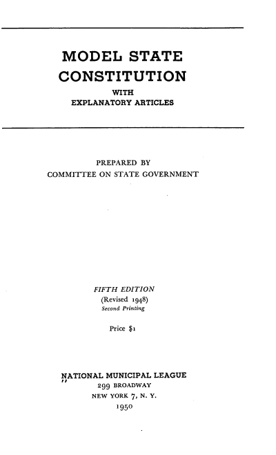 handle is hein.statecon/mlsecn0001 and id is 1 raw text is: 






MODEL STATE


CONSTITUTION

          WITH
  EXPLANATORY ARTICLES


         PREPARED BY
COMMITTEE ON STATE GOVERNMENT















        FIFTH EDITION
          (Revised 1948)
          Second Printing


          Price $1





   NATIONAL MUNICIPAL LEAGUE
   DI
         299 BROADWAY
         NEW YORK 7, N. Y.
             1950


