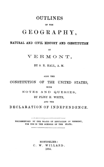 handle is hein.statecon/ognchvt0001 and id is 1 raw text is: OUTLINES
OF THE
GEOGRAPHY,

NATURAL AND CIVIL HISTORY AND CONSTITUTION
OF
VER RMO0 NT,
BY S. R. HALL, A. M.
ALSO THE
CONSTITUTION OF THE UNITED STATES,
WITH
NOTES AND QUERIES,
BY PLINY H. WHITE,
AND THE
DECLARATION OF INDEPENDENCE.

RECOMMENDED BY THE BOARD OF EDUCATION OF VERMONT,
FOR USE IN THE SCHOOLS OF THE STATE.

MONTPELIER:
C. W. WILLARD.
1864.


