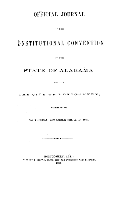 handle is hein.statecon/ojccsa0001 and id is 1 raw text is: 




      OFFICIAL   JOURNAL










ONSTITUTIONAL       CONVENTION









   STATE OF ALA13AMA.



               HFEL.D IN



TH E  C ITY O F MO  NTG OM  En -,




             CO MENCING



     ON TUESDAY, NOVEMBER 5TH, A. D. 1567.













           MONTGOMERY, ALA.:
  BARRETT & BROWN, BOOK AND JOB PltNIflS AND BINDERS.
               186d.


