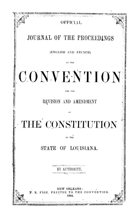 handle is hein.statecon/ojccstla0001 and id is 1 raw text is: 



                SOFFIC L 1,


   JOURNAL OF THE PROCEEDINGS

            (ENGLISH -AND FRINCH)

                  OF TH1E



.O      N.VE        NTJION

                 FOR Tu1E


        REVISION AND AMENDMENT




F.O


STATE OF LOUISIA


BY AUTHORITY.


          NEW ORLEANS:
R' U. FISH, PRINTER TO THE CO
              1864.


LNA.








NVENTION.


t


I 


LI  11


