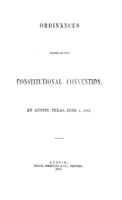 handle is hein.statecon/opccat0001 and id is 1 raw text is: 





         ORDINANCES






             PASSED BY TILE







CONSTITUTIONAL      CON   ENTION,






    AT AUSTIN, TEXAS, JUNE 1, ,186S.













             AUSTIN;
       TRACY, SIEMERING & CO., PRINTER-,
                1870.


