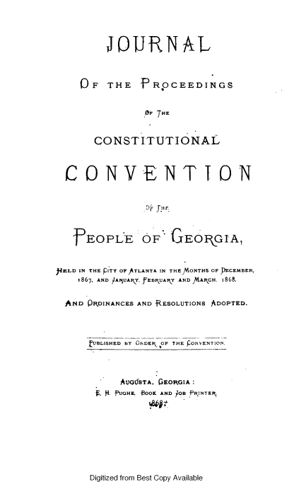 handle is hein.statecon/pccpg0001 and id is 1 raw text is: 




JOURNAL


OF   THE


P ROCEEDINGS


OF THE


     CONSTITUTIONAL



CONVENTION


]EOPIE


OF   GEOPGIA,


MELD IN THE PITY OF ATLANTA IN THE)NONTHS OF DECEMBER,
    1867, AND )JA1UAIY, fEB UAPY AND 1AIPCH. 1868.


  AND QKDINANCES AND RESOLUTIONS ADOPTED.




      hYBLISHED BY ORDEF  OF tHE PONVENTION


   AU061STA, GEORGIA:
1, 4. fUGHE. BOOK AND JOBfl ~NTEP.


Digitized from Best Copy Available


