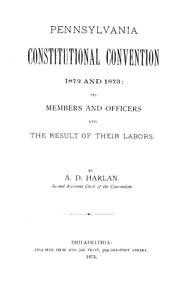 handle is hein.statecon/penncc0001 and id is 1 raw text is: PENNSYLVANIA
1872 AND 1878:
MEMBERS AND OFFICERS
AND
THE RESULT OF THEIR LABORS.

111
A. D. HARLAN,
Second Assis/ant Clerk of the Con-ention.
PHILADELPHIA :
INQ)LIRER OOK AND JOt PRINT, 304 CHESTNUT STREET.
1873.


