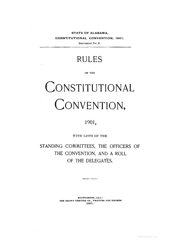 handle is hein.statecon/rcstcval0001 and id is 1 raw text is: 








         STATE OF ALABAMA,
    CONSTITUTIONAL CONVENTION, 1901.
            DOCUMENT No. 8.




            RULES


              OF THE




CONSTITUTIONAL


CONVENTION,



           1901,



      WITH LISTS OF THE


STANDING COMMITTEES, THE OFFICERS OF

     THE CONVENTION, AND A ROLL

          OF THE DELEGATES.










             MONTGOMERY, ALA.:-
       THE BROWN PRINTING CO., PRINTERS AND BINDERS
                1901.


