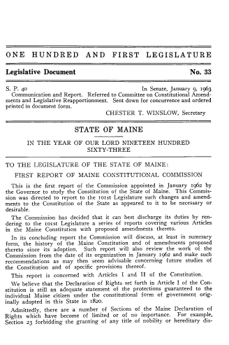 handle is hein.statecon/rptmneccm0001 and id is 1 raw text is: ONE HUNDRED AND FIRST LEGISLATURE
Legislative Document                                            No. 33
S. P. 40                                       In Senate, January 9, 1963
Communication and Report. Referred to Committee on Constitutional Amend-
ments and Legislative Reapportionment. Sent down for concurrence and ordered
printed in document form.
CHESTER T. WINSLOW, Secretary
STATE OF MAINE
IN THE YEAR OF OUR LORD NINETEEN HUNDRED
SIXTY-THREE
TO THE LEGISLATURE OF THE STATE OF MAINE:
FIRST REPORT OF MAINE CONSTITUTIONAL COMMISSION
This is the first report of the Commission appointed in January 1962 by
the Governor to study the Constitution of the State of Maine. This Commis-
sion was directed to report to the 101st Legislature such changes and amend-
ments to the Constitution of the State as appeared to it to be necessary or
desirable.
The Commission has decided that it can best discharge its duties by ren-
dering to the 1o1st Legislature a series of reports covering various Articles
in the Maine Constitution with proposed amendments thereto.
In its concluding report the Commission will discuss, at least in summary
form, the history of the Maine Constitution and of amendments proposed
thereto since its adoption. Such report will also review the work of the
Commission from the date of its organization in January 1962 and make such
recommendations as may then seem advisable concerning future studies of
the Constitution and of specific provisions thereof.
This report is concerned with Articles I and II of the Constitution.
We believe that the Declaration of Rights set forth in Article I of the Con-
stitution is still an adequate statement of the protections guaranteed to the
individual Maine citizen under the constitutional form of government orig-
inally adopted in this State in 1820.
Admittedly, there are a number of Sections of the Maine Declaration of
Rights which have become of limited or of no importance. For example,
Section 23 forbidding the granting of any title of nobility or hereditary dis-


