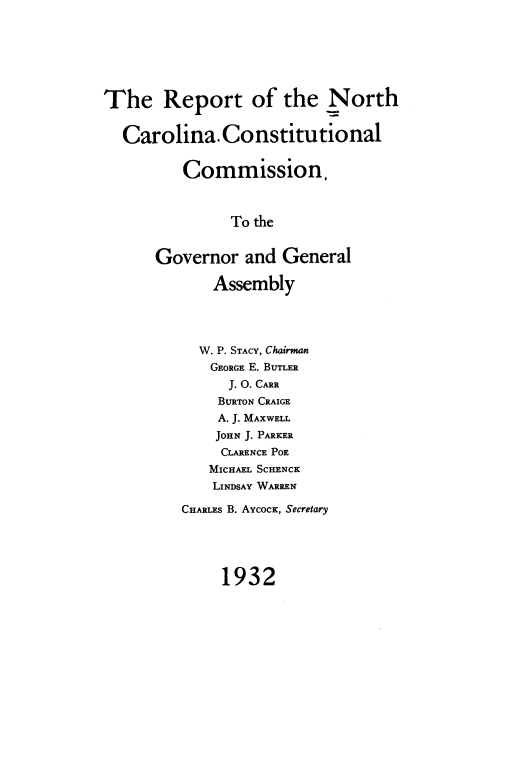 handle is hein.statecon/rptncnstun0001 and id is 1 raw text is: The Report of the North
Carolina. Constitutional
Commission,
To the
Governor and General
Assembly
W. P. STACY, Chairman
GEORGE E. BUTLER
J. O. CARR
BURTON CRAIGE
A. J. MAXWELL
JOHN J. PARKER
CLARENCE POE
MICHAEL SCHENCK
LINDSAY WARREN
CHARLES B. AYCOCK, Secretary
1932


