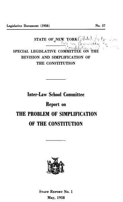 handle is hein.statecon/rtpsim0001 and id is 1 raw text is: STATE OF NEW YORK(IA )    - /
SPECIAL LEGISLATIVE COMMITTEE ON THE
REVISION AND SIMPLIFICATION OF
THE CONSTITUTION
Inter-Law School Committee
Report on
THE PROBLEM OF SIMPLIFICATION
OF THE CONSTITUTION
STAFF REPORT No. 1
May, 1958

No. 57

Legislative Document (1958)


