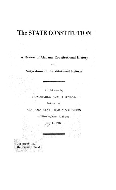 handle is hein.statecon/stecnarwoaa0001 and id is 1 raw text is: The STATE CONSTITUTION
A Review of Alabama Constitutional History
and
Suggestions of Constitutional Reform
An Address by
HONORABL3i: EMMIET O'N EAL
before the
ALABAMA STATE B\R ASSOC 1'ATION
at Birmingham. Alabama,
July 13, 1417.
t:pyright  1117.
By Emmet O'Nea1.


