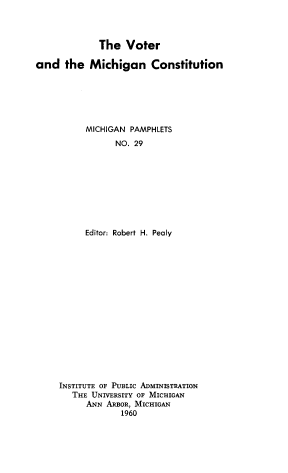 handle is hein.statecon/vtrmichc0001 and id is 1 raw text is: The Voter
and the Michigan Constitution
MICHIGAN PAMPHLETS
NO. 29
Editor: Robert H. Pealy

INSTITUTE OF PUBLIC ADMINISTRATION
THE UNIVERSITY OF MICHIGAN
ANN ARBOR, MICHIGAN
1960


