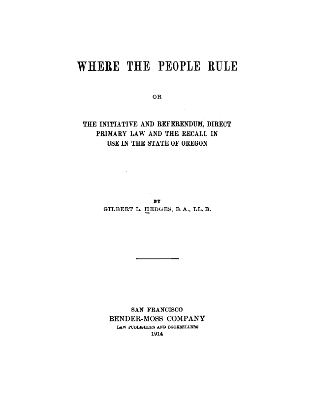 handle is hein.statecon/whpeoru0001 and id is 1 raw text is: 







WHERE THE PEOPLE RULE



                 OR



 THE INITIATIVE AND REFERENDUM, DIRECT
    PRIMARY LAW AND THE RECALL IN
       USE IN THE STATE OF OREGON


GILBERT L. HEDGES, B.A., LL. B.













      SAN FRANCISCO
 BENDER-MOSS COMPANY
   LAW, PUBLISHERS AND BOOKSELLERS
           1914


