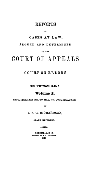 handle is hein.statereports/apperrsc0002 and id is 1 raw text is: REPORTS
Or
CASES AT LAW,

ARGUED

AND DETERMINED

IN THE

COURT OF APPEALS
COUIU OF ERJIORS
SOUTH1!OLINA.
Volume 2.
FROM DECEMBER, 1845, TO MAY, 1846, BOTH INCLUSIVE.
BY
J. S. G. RICHARDSON,

STATE REPORTER.
COLUMBIA, S. C.
PRINTED BY A. 8. JOHNSTONi
1846.


