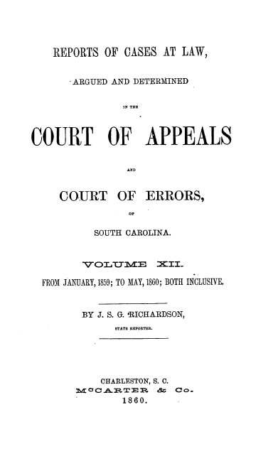 handle is hein.statereports/apperrsc0012 and id is 1 raw text is: REPORTS OF CASES AT LAW,
ARGUED AND DETERMINED
IN THE
COURT OF APPEALS
AND

COURT

OF ERRORS,

SOUTH CAROLINA.
V OL ,TTIm&m l  EII_
FROM JAMJARY, 1859; TO MAY, 1860; BOTH INCLUSIVE.
BY J. S. G. &RICHARDSON,
STATE REPORTER.

CHARLESTON, S. C.
M c C -&-:PT. E M. &  Co-
1860.


