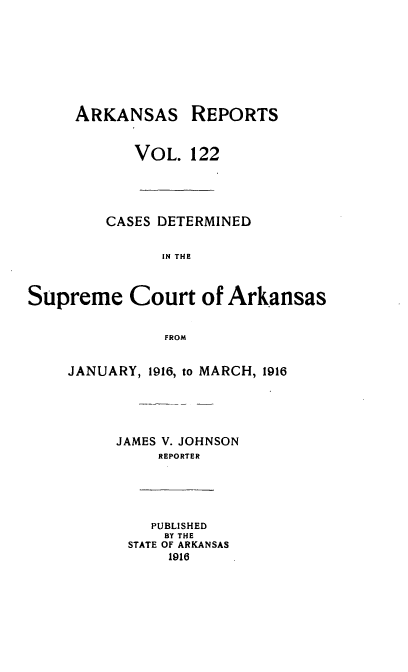handle is hein.statereports/arkrpts0122 and id is 1 raw text is: ARKANSAS REPORTS
VOL. 122
CASES DETERMINED
IN THE
Supreme Court of Arkansas
FROM
JANUARY, 1916, to MARCH, 1916
JAMES V. JOHNSON
REPORTER
PUBLISHED
BY THE
STATE OF ARKANSAS
1916


