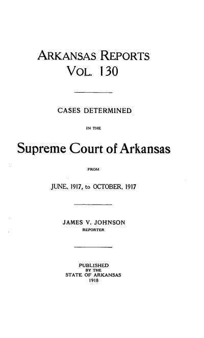 handle is hein.statereports/arkrpts0130 and id is 1 raw text is: ARKANSAS REPORTS
VOL. 130
CASES DETERMINED
IN THE
Supreme Court of Arkansas
FROM
JUNE, 1917, to OCTOBER, 1917
JAMES V. JOHNSON
REPORTER
PUBLISHED
BY THE
STATE OF ARKANSAS
1918


