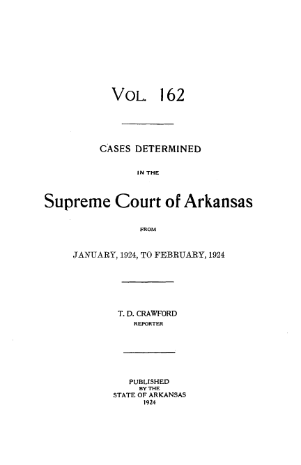 handle is hein.statereports/arkrpts0162 and id is 1 raw text is: 












           VOL. 162






         CASES DETERMINED


                IN THE



Supreme Court of Arkansas


                FROM


JANUARY, 1924, TO FEBRUARY, 1924







        T. D. CRAWFORD
          REPORTER







          PUBLISHED
          BY THE
       STATE OF ARKANSAS
            1924


