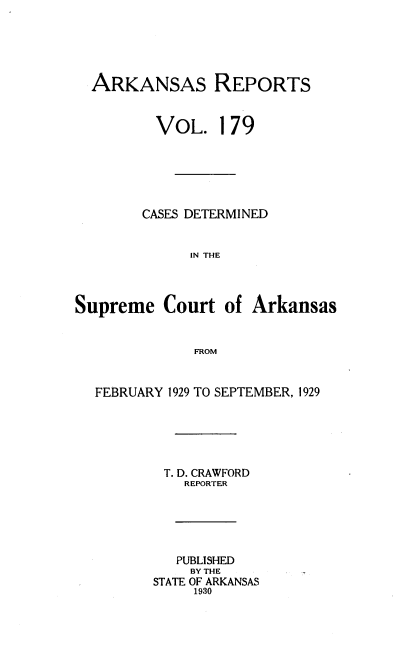 handle is hein.statereports/arkrpts0179 and id is 1 raw text is: 





  ARKANSAS REPORTS


         VOL. 179






         CASES DETERMINED


             IN THE




Supreme   Court  of  Arkansas


              FROM


  FEBRUARY 1929 TO SEPTEMBER, 1929






          T. D. CRAWFORD
             REPORTER





             PUBLISHED
             BY THE
         STATE OF ARKANSAS
              1930


