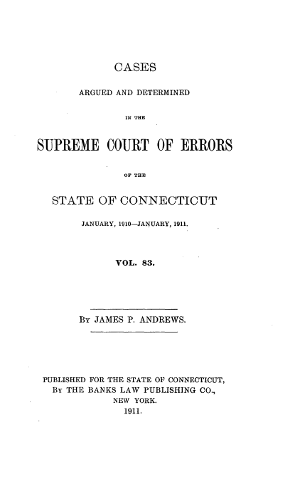 handle is hein.statereports/cadscect0083 and id is 1 raw text is: 






             CASES


       ARGUED AND DETERMINED


               IN THE


SUPREME COURT OF ERRORS


               OF THE


   STATE OF CONNECTICUT

        JANUARY, 1910-JANUARY, 1911.




             VOL. 83.


      By JAMES P. ANDREWS.






PUBLISHED FOR THE STATE OF CONNECTICUT,
  By THE BANKS LAW PUBLISHING CO.,
            NEW YORK.
              1911.


