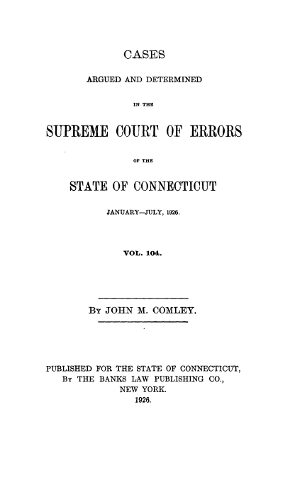 handle is hein.statereports/cadscect0104 and id is 1 raw text is: 




             CASES


       ARGUED AND DETERMINED


               IN THE


SUPREME COURT OF ERRORS


               OF THE


STATE OF CONNECTICUT


      JANUARY-JULY, 1926.




         VOL. 104.


       By JOHN M. COMLEY.






PUBLISHED FOR THE STATE OF CONNECTICUT,
   By THE BANKS LAW PUBLISHING CO.,
            NEW YORK.
               1926.


