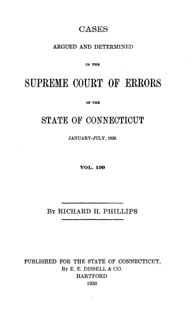 handle is hein.statereports/cadscect0109 and id is 1 raw text is: 



             CASES


       ARGUED AND DETERMINED


               IN THE


SUPREME COURT OF ERRORS


               OF THE


STATE OF CONNECTICUT


      JANUARY-JULY, 1929.




         VOL. 109


By RICHARD H. PHILLIPS


PUBLISHED FOR THE STATE OF CONNECTICUT,
         By E. E. DISSELL & CO.
             HARTFORD
               1930


