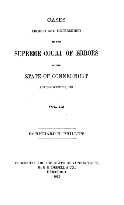 handle is hein.statereports/cadscect0113 and id is 1 raw text is: 



             CASES


       ARGUED AND DETERMINED


               IN THE


SUPREME COURT OF ERRORS


STATE OF CONNECTICUT

      APRIL-NOVEMBER, 1931




         VOL. 113


By RICHARD H. PHILLIPS


PUBLISHED FOR THE STATE OF CONNECTICUT,
         By E. E. DISSELL & CO.,
            HARTFORD
               1932



