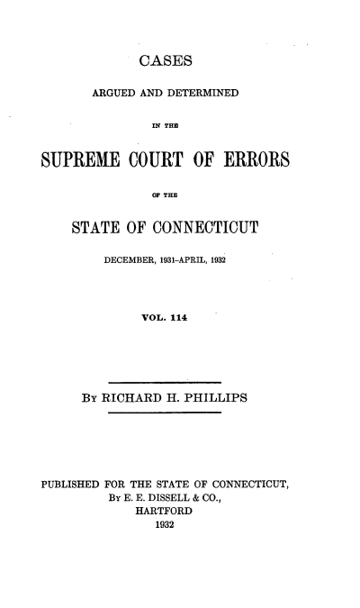 handle is hein.statereports/cadscect0114 and id is 1 raw text is: 



             CASES


       ARGUED AND DETERMINED


               IN THE


SUPREME COURT OF ERRORS

               OF THE


STATE OF CONNECTICUT

    DECEMBER, 1931-APRIL, 1932




         VOL. 114


By RICHARD H. PHILLIPS


PUBLISHED FOR THE STATE OF CONNECTICUT,
         By E. E. DISSELL & CO.,
             HARTFORD
               1932



