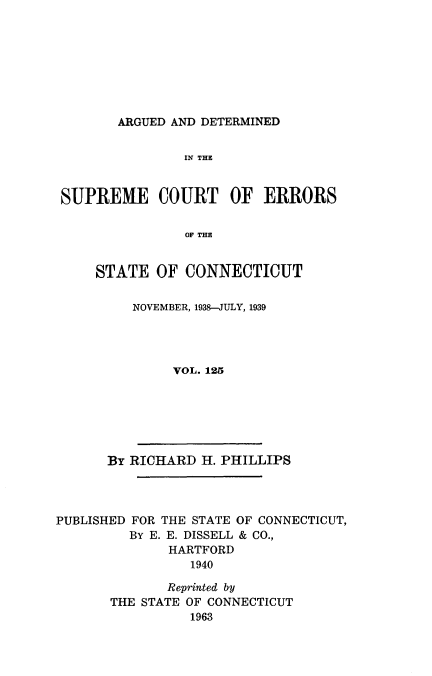 handle is hein.statereports/cadscect0125 and id is 1 raw text is: 








ARGUED AND DETERMINED


               IN THE


SUPREME COURT OF ERRORS

               OF THE


    STATE OF CONNECTICUT


NOVEMBER, 1938-JULY, 1939




     VOL. 125


By RICHARD H. PHILLIPS


PUBLISHED FOR THE STATE OF CONNECTICUT,
         BY E. E. DISSELL & CO.,
              HARTFORD
                 1940

              Reprinted by
       THE STATE OF CONNECTICUT
                 1963


