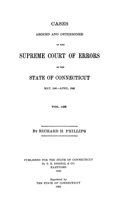 handle is hein.statereports/cadscect0128 and id is 1 raw text is: 






              CASES


       ARGUED AND DETERMINED


                 IN THI



SUPREME COURT OF ERRORS


                 OF TIE


STATE OF CONNECTICUT


       MAY, 1941-APRIL, 1942





          VOL. 128


By RICHARD H. PHILLIPS


PUBLISHED FOR THE STATE OF CONNECTICUT
        By E. E. DISSELL & CO.
            HARTFORD
              1942


            Reprinted by
      THE STATE OF CONNECTICUT
              1962


