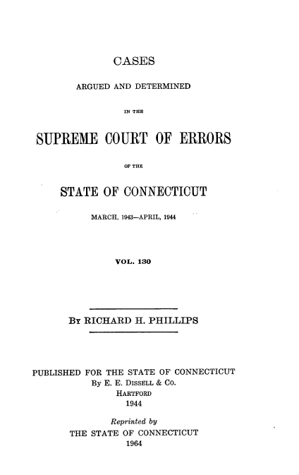 handle is hein.statereports/cadscect0130 and id is 1 raw text is: 





              CASES


       ARGUED AND DETERMINED


               IN THE



SUPREME COURT OF ERRORS


               OF THE


STATE OF CONNECTICUT


     MARCH, 1943-APRIL, 1944




          VOL. 130


By RICHARD H. PHILLIPS


PUBLISHED FOR THE STATE OF CONNECTICUT
          By E. E. DISSELL & CO.
               HARTFORD
               1944

               Reprinted by
       THE STATE OF CONNECTICUT
                 1964


