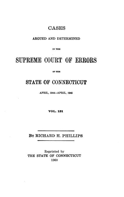 handle is hein.statereports/cadscect0131 and id is 1 raw text is: 






             CASES


       ARGUED AND DETERMINED


               IN THE


SUPREME COURT OF ERRORS


               OF THE


STATE OF CONNECTICUT


      APRIL, 1944-APRIL, 1945




         VOL. 131


By RICHARD H. PHILLIPS



       Reprinted by
THE STATE OF CONNECTICUT
          1960



