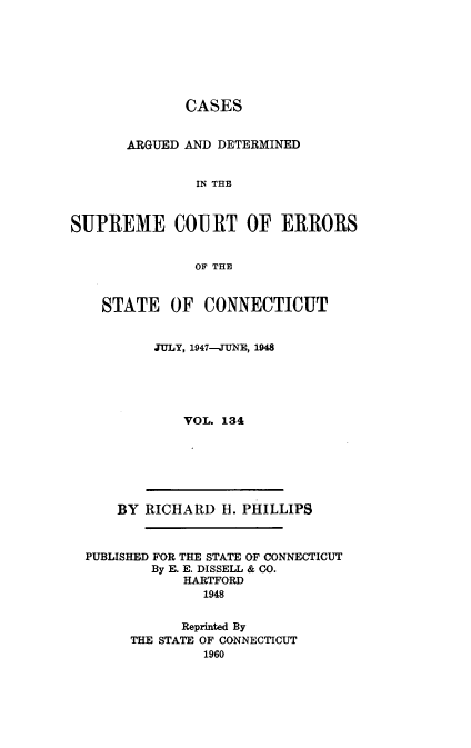 handle is hein.statereports/cadscect0134 and id is 1 raw text is: 







              CASES


       ARGUED AND DETERMINED


               IN THE



SUPREME COURT OF ERRORS


               OF THE


STATE OF CONNECTICUT


      JULY, 1947--JUNE, 1948





          VOL. 134


    BY RICHARD H. PHILLIPS



PUBLISHED FOR THE STATE OF CONNECTICUT
        By E. E. DISSELL & CO.
            HARTFORD
              1948


            Reprinted By
      THE STATE OF CONNECTICUT
              1960


