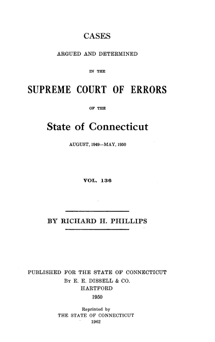 handle is hein.statereports/cadscect0136 and id is 1 raw text is: 




              CASES


       ARGUED AND DETERMINED


               IN THE


SUPREME COURT OF ERRORS


               OF THE


State of Connecticut


      AUGUST, 1949-MAY, 1950





         VOL. 136


     BY RICHARD H. PHILLIPS








PUBLISHED FOR THE STATE OF CONNECTICUT
         By E. E. DISSELL & CO.
             HARTFORD
                1950

              Reprinted by
        THE STATE OF CONNECTICUT
                1962


