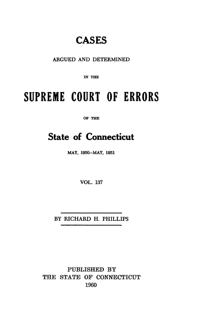 handle is hein.statereports/cadscect0137 and id is 1 raw text is: 





             CASES


       ARGUED AND DETERMINED

               INTHE


SUPREME COURT OF ERRORS


               OF THE


State of Connecticut

     MAY, 1950-MAY, 1951




        VOL. 137


BY RICHARD H. PHILLIPS


      PUBLISHED BY
THE STATE OF CONNECTICUT
           1960


