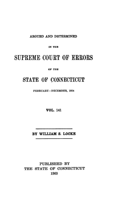 handle is hein.statereports/cadscect0141 and id is 1 raw text is: 







ARGUED AND DETERMINED


              IN THE


SUPREME COURT OF ERRORS

             OF THE


   STATE OF CONNECTICUT


FEBRUARY-DECEMBER, 1954




     VOL. 141


   BY WILLIAM S. LOCKE






      PUBLISHED BY
THE STATE OF CONNECTICUT
           1960


