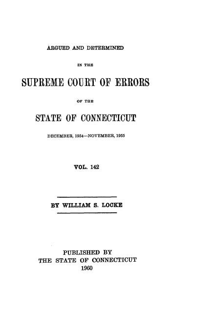 handle is hein.statereports/cadscect0142 and id is 1 raw text is: 





ARGUED AND DETERMINED


              IN THE


SUPREME COURT OF ERRORS

              OF THE


   STATE OF CONNECTICUT


DECEMBER, 1954--NOVEMBER, 1955




       VOL. 142


   BY WILLIAM S. LOCKE






      PUBLISHED BY
THE STATE OF CONNECTICUT
           1960


