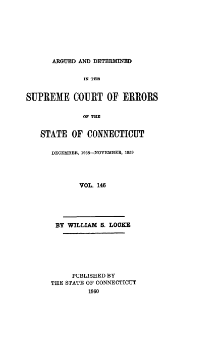handle is hein.statereports/cadscect0146 and id is 1 raw text is: 








ARGUED AND DETERMINED


              IN THE


SUPREME COURT OF ERRORS

              OF THE


    STATE OF CONNECTICUT


DECEMBER, 1958-NOVEMBER, 1959




       VOL. 146





 BY WILLIAM S. LOCKE







     PUBLISHED BY
THE STATE OF CONNECTICUT
         1960


