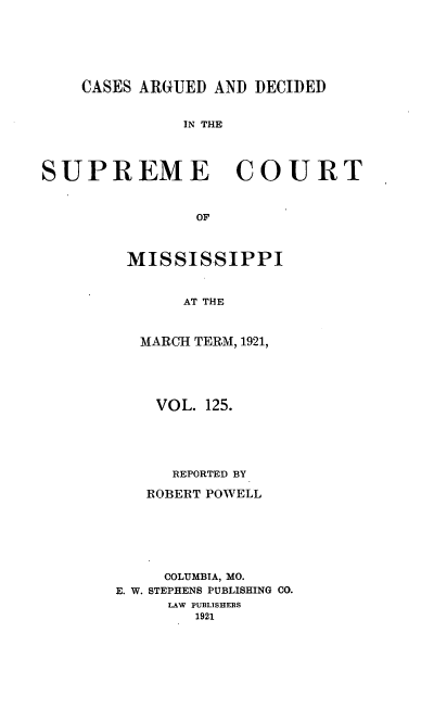 handle is hein.statereports/carscms0125 and id is 1 raw text is: 




    CASES ARGUED AND DECIDED

              IN THE



SUPREME COURT


                OF


MISSISSIPPI


      AT THE


 MARCH TERM, 1921,


    VOL. 125.




      REPORTED BY
   ROBERT POWELL





     COLUMBIA, MO.
E. W. STEPHENS PUBLISHING CO.
     LAW PUBLISHEES
        1921


