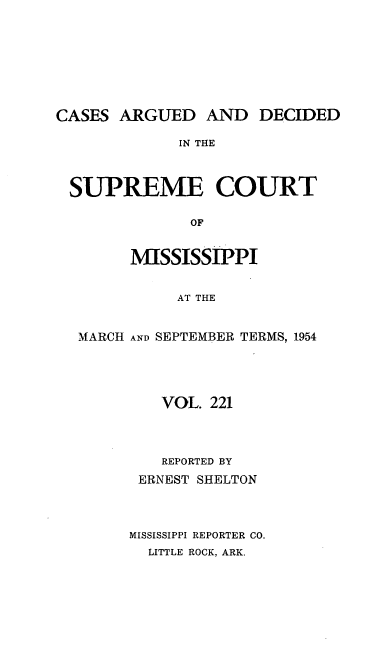 handle is hein.statereports/carscms0221 and id is 1 raw text is: 






CASES ARGUED AND DECIDED
             IN THE


 SUPREME COURT

              OF

        MISSISSIPPI

             AT THE

  MARCH AND SEPTEMBER TERMS, 1954


   VOL. 221


   REPORTED BY
 ERNEST SHELTON


MISSISSIPPI REPORTER CO.
  LITTLE ROCK, ARK.


