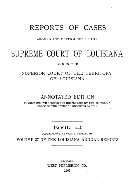 handle is hein.statereports/casupclaane0044 and id is 1 raw text is: 





       REPORTS OF CASES


          ARGUED AND DETERMINED IN THE



SUPREME COURT OF LOUISIANA

                  AND IN THE

    SUPERIOR  COURT  OF  THE  TERRITORY
                OF LOUISIANA




            ANNOTATED EDITION
     UNABRIDGED, WITH NOTES AND REFERENCES BY THE EDITORIAL
          CORPS OF THE NATIONAL REPORTER SYSTEM





                 BOOK 44
            CONTAINING A VERBATIM REPRINT OF
  VOLUME 37 OF THE LOUISIANA ANNUAL REPORTS




                    ST. PAUL
              WEST PUBLISHING CO.
                     1907


