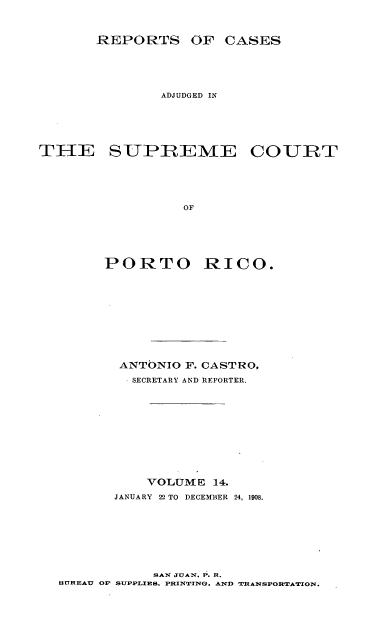 handle is hein.statereports/casupr0014 and id is 1 raw text is: REPORTS OF CASES
ADJUDGED IN
THE SUPREME COURT
OF
PORTO RICO.

ANTONIO F. CASTRO,
SECRETARY AND REPORTER.
VOLUM E 14.
JANUARY 22 TO DECEMBER 24, 1908.

SAN JUAN° P. R.
BUREAU Op SUPPLIES. PRINTING, AND TRANSPORTATION.


